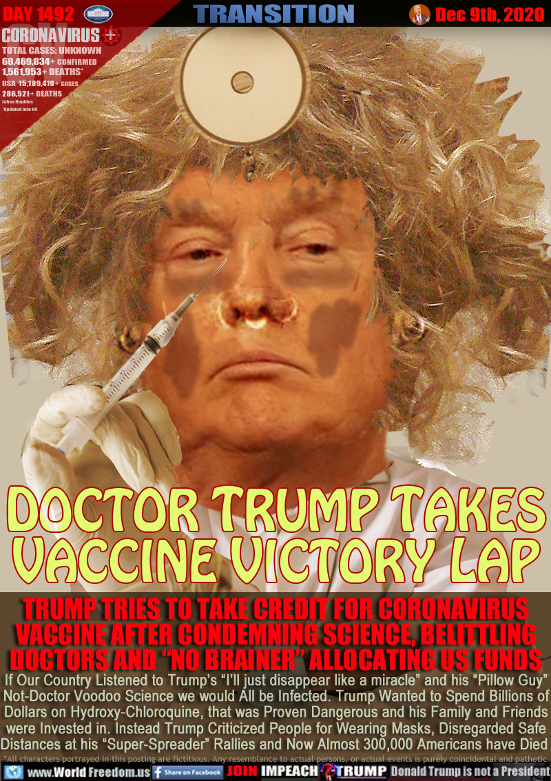 DOCTOR TRUMP TAKES
VACCINE VICTORY LAP

TRUMP TRIES TO TAKE CREDIT FOR CORONAVIRUS
VACCINE AFTER CONDEMNING SCIENCE, BELITTLING
DOCTORS AND “NO BRAINER” ALLOCATING US FUNDS

If Our Country Listened to Trump’s “I’ll just disappear like a miracle” and his “Pillow Guy”
Not-Doctor Voodoo Science we would All be Infected. Trump Wanted to Spend Billions of
Dollars on Hydroxy-Chloroquine, that was Proven Dangerous and his Family and Friends
were Invested in. Instead Trump Criticized People for Wearing Masks, Disregarded Safe
Distances at his “Super-Spreader” Rallies and Now Almost 300,000 Americans have Died