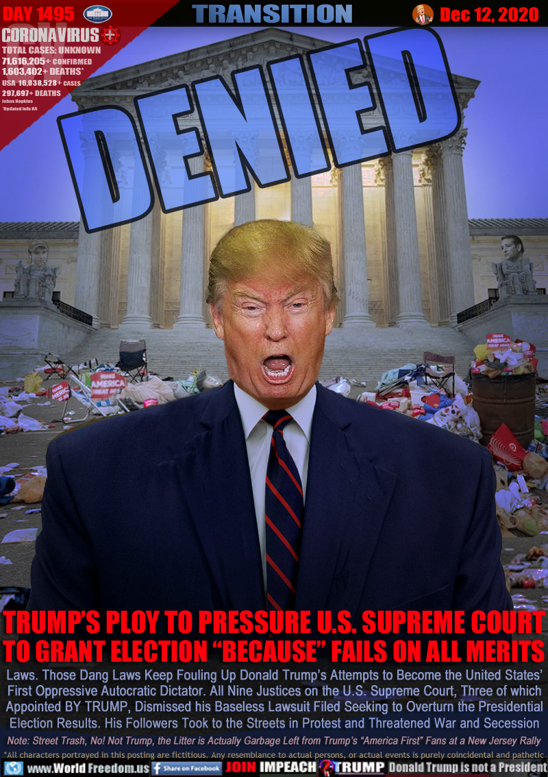DENIED

TRUMP’S PLOY TO PRESSURE U.S. SUPREME COURT
TO GRANT ELECTION “BECAUSE” FAILS ON ALL MERITS

Laws. Those Dang Laws Keep Fouling Up Donald Trump’s Attempts to Become the United States’
First Oppressive Autocratic Dictator. All Nine Justices on the U.S. Supreme Court, Three of which
Appointed BY TRUMP, Dismissed his Baseless Lawsuit Filed Seeking to Overturn the Presidential
Election Results. His Followers Took to the Streets in Protest and Threatened War and Secession

Note: Street Trash, No! Not Trump, the Litter is Actually Garbage Left from Trump’s “America First” Fans at a New Jersey Rally