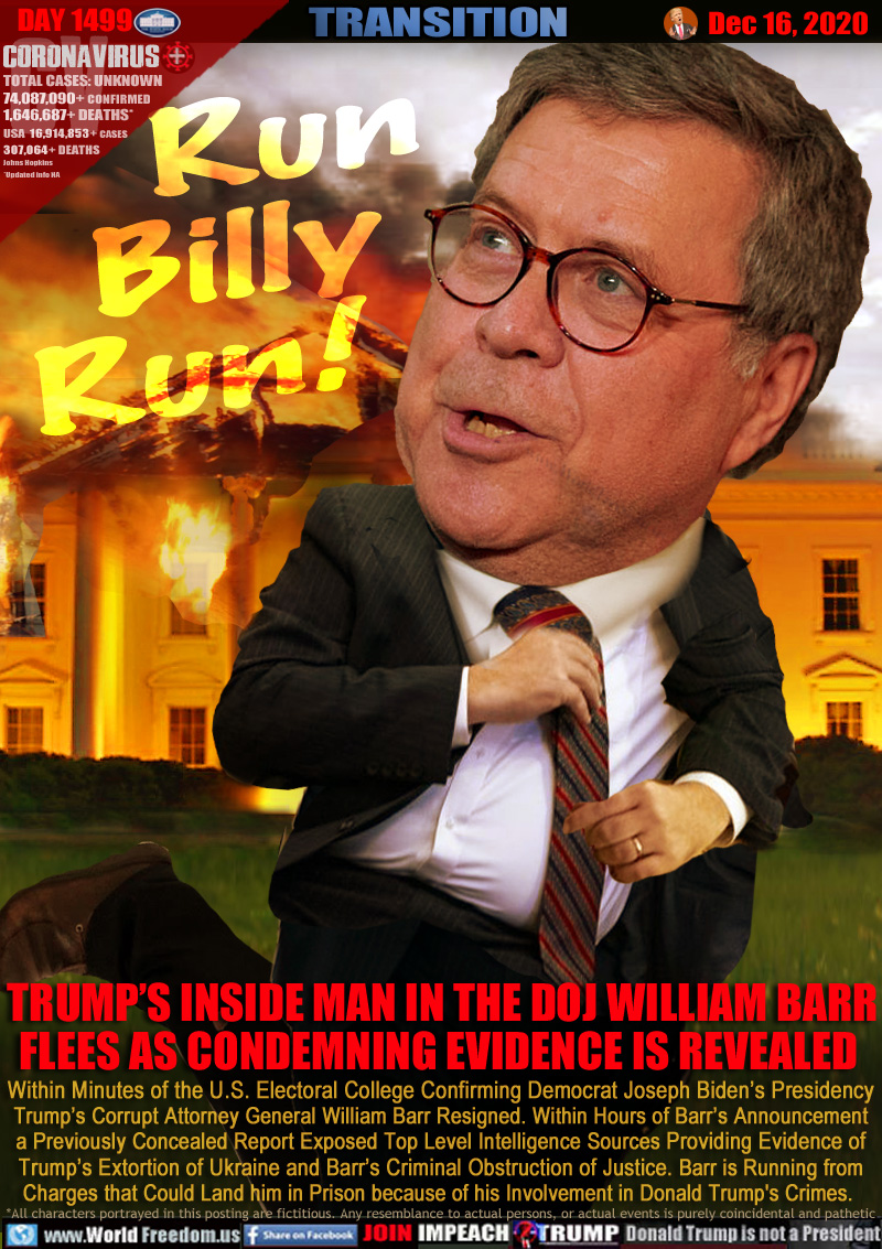Run
  Billy
Run!

TRUMP’S INSIDE MAN IN THE DOJ WILLIAM BARR
FLEES AS CONDEMNING EVIDENCE IS REVEALED 

Within Minutes of the U.S. Electoral College Confirming Democrat Joseph Biden’s Presidency
Trump’s Corrupt Attorney General William Barr Resigned. Within Hours of Barr’s Announcement
a Previously Concealed Report Exposed Top Level Intelligence Sources Providing Evidence of
Trump’s Extortion of Ukraine and Barr’s Criminal Obstruction of Justice. Barr is Running from
Charges that Could Land him in Prison because of his Involvement in Donald Trump's Crimes.