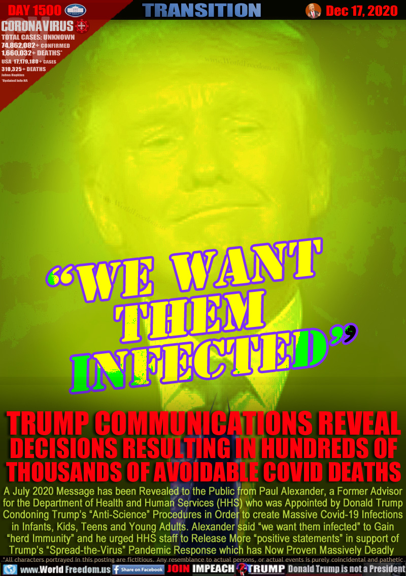 “we want 
them
   infected”

TRUMP COMMUNICATIONS REVEAL
DECISIONS RESULTING IN HUNDREDS OF
THOUSANDS OF AVOIDABLE COVID DEATHS

A July 2020 Message has been Revealed to the Public from Paul Alexander, a Former Advisor
for the Department of Health and Human Services (HHS) who was Appointed by Donald Trump
Condoning Trump’s “Anti-Science” Procedures in Order to create Massive Covid-19 Infections
in Infants, Kids, Teens and Young Adults. Alexander said “we want them infected” to Gain
“herd Immunity” and he urged HHS staff to Release More “positive statements” in support of
Trump’s “Spread-the-Virus” Pandemic Response which has Now Proven Massively Deadly