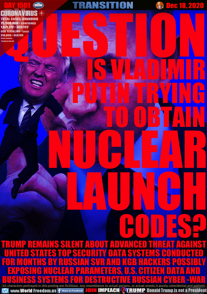 QUESTION IS VLADIMIR
PUTIN TRYING
TO OBTAIN
NUCLEAR
LAUNCH
CODES?

TRUMP REMAINS SILENT ABOUT ADVANCED THREAT AGAINST
UNITED STATES TOP SECURITY DATA SYSTEMS CONDUCTED
FOR MONTHS BY RUSSIAN SVR AND KGB HACKERS POSSIBLY
OBTAINING NUCLEAR PARAMETERS, U.S. CITIZEN DATA AND
BUSINESS SYSTEMS FOR DESTRUCTIVE RUSSIAN CYBER -WAR