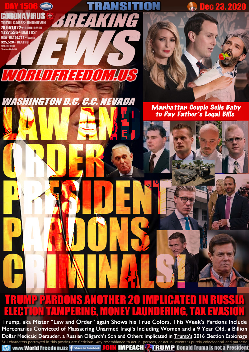 BREAKING NEWS WORLDFREEDOM.US
WASHINGTON D.C. C.C. NEVADA

LAW AND
ORDER
PRESIDENT
PARDONS
CRIMINALS!

Image: Ivanka and Jarod Trump holding ugly baby Trump Junior

Image: Four Blackwater Mercenaries convicted of murdering 17 Iraqis in 2015, 14 unarmed, including women and children. Paul Manafort, Michael Flynn, Roger Stone, George Papadopoulos

Manhattan Couple Sells Baby
to Pay Father’s Legal Bills

TRUMP PARDONS ANOTHER 20 IMPLICATED IN RUSSIA
ELECTION TAMPERING, MONEY LAUNDERING, TAX EVASION

Trump, aka Mister “Law and Order” again Shows his True Colors. This Week’s Pardons Include
Mercenaries Convicted of Masacuring Unarmed Iraqi’s Including Women and a 9 Year Old, a Billion
Dollar Medicaid Frauder, a Russian Oligarch’s Son and Others Implicated in his 2016 Election Espionage