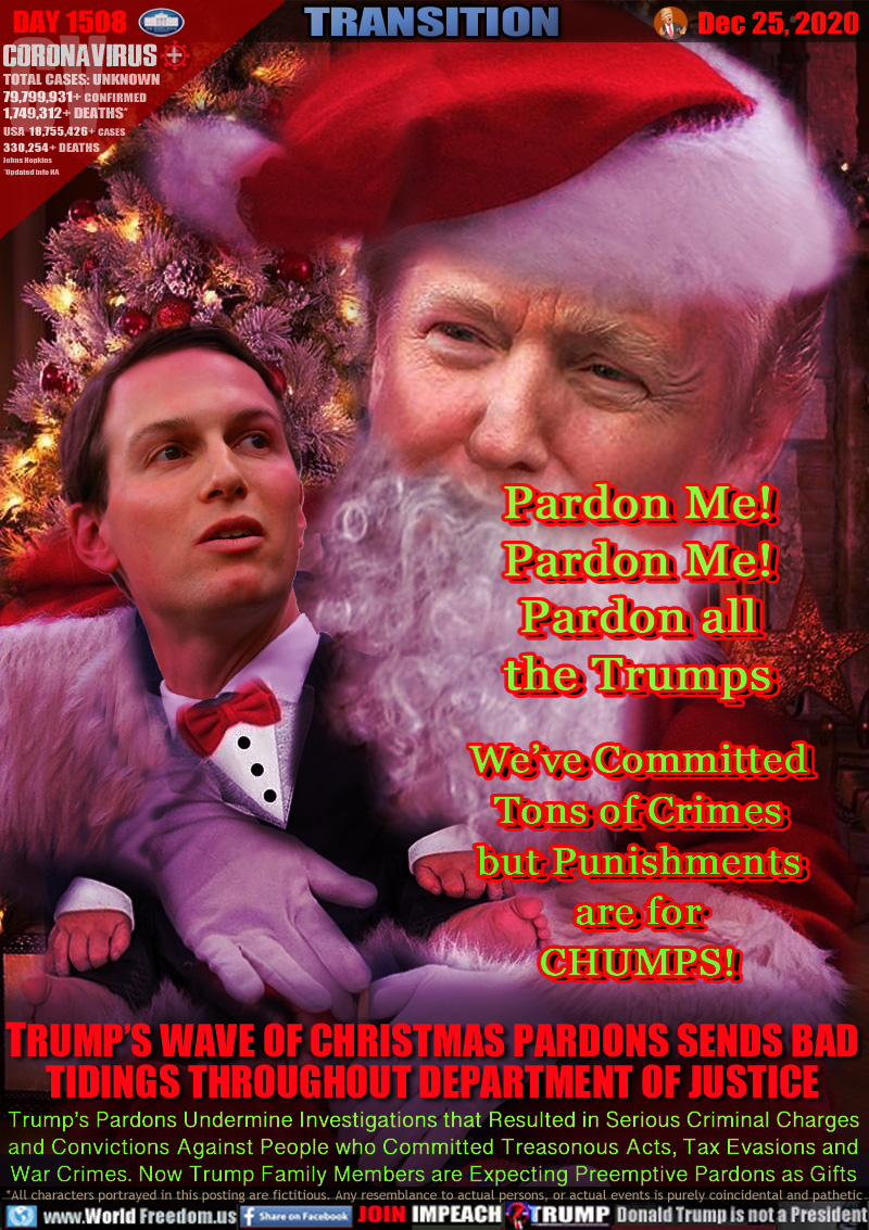 Pardon Me!
Pardon Me!
Pardon all
the Trumps
We’ve Committed
Tons of Crimes
but Punishments
are for
CHUMPS!

TRUMP’S WAVE OF CHRISTMAS PARDONS SENDS BAD
TIDINGS THROUGHOUT DEPARTMENT OF JUSTICE

Trump’s Pardons Undermine Investigations that Resulted in Serious Criminal Charges
and Convictions Against People who Committed Treasonous Acts, Tax Evasions and
War Crimes. Now Trump Family Members are Expecting Preemptive Pardons as Gifts
