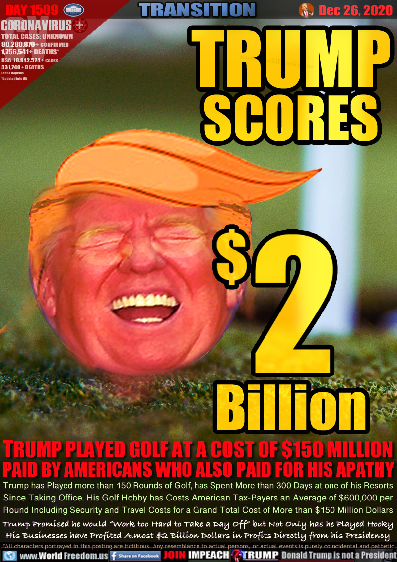 TRUMP SCORES $2 BILLION

TRUMP PLAYED GOLF AT A COST OF $150 MILLION
PAID BY AMERICANS WHO ALSO PAID FOR HIS APATHY

Trump has Played more than 150 Rounds of Golf, has Spent More than 300 Days at one of his Resorts
Since Taking Office. His Golf Hobby has Costs American Tax-Payers an Average of $600,000 per
Round Including Security and Travel Costs for a Grand Total Cost of More than $150 Million Dollars
Trump Promised he would “Work too Hard to Take a Day Off” but Not Only has he Played Hooky
His Businesses have Profited Almost $2 Billion Dollars in Profits Directly from his Presidency