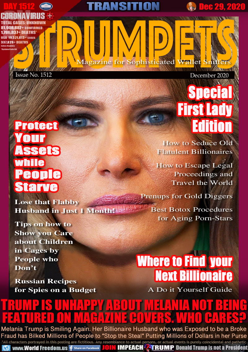 STRUMPETS
Magazine for Sophisticated Wallet Sniffers
Issue No. 1512 December 2020

Protect
Your
Assets
while
People
Starve

Lose that Flabby
Husband in Just 1 Month!

Tips on how to
Show you Care
about Children
in Cages by 
People who 
Don’t

Russian Recipes
for Spies on a Budget 

Special
First Lady
Edition
Best Botox Procedures
for Aging Porn-Stars

How to Seduce Old
Flatulent Billionaires

How to Escape Legal
Proceedings and
Travel the World

Prenups for Gold Diggers

Where to Find  your
Next Billionaire
A Do it Yourself Guide

TRUMP IS UNHAPPY ABOUT MELANIA NOT BEING
FEATURED ON MAGAZINE COVERS. WHO CARES?

Melania Trump is Smiling Again. Her Billionaire Husband who was Exposed to be a Broke
Fraud has Bilked Millions of People to “Stop the Steal” Putting Millions of Dollars in her Purse