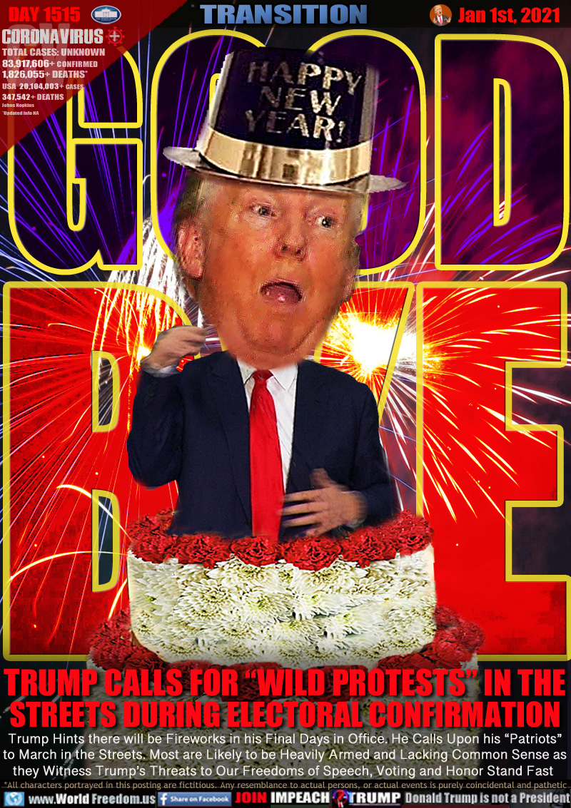 GOOD BYE

TRUMP CALLS FOR “WILD PROTESTS” IN THE
STREETS DURING ELECTORAL CONFIRMATION

Trump Hints there will be Fireworks in his Final Days in Office. He Calls Upon his “Patriots”
to March in the Streets. Most are Likely to be Heavily Armed and Lacking Common Sense as
they Witness Trump’s Threats to Our Freedoms of Speech, Voting and Honor Stand Fast
