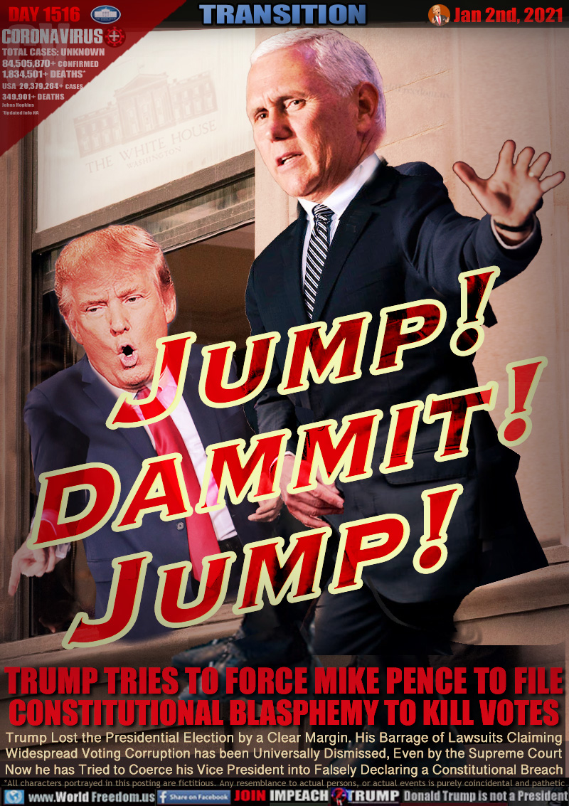 Jump!
DAMMIT!
JuMP!

TRUMP TRIES TO FORCE MIKE PENCE TO FILE
CONSTITUTIONAL BLASPHEMY TO KILL VOTES

Trump Lost the Presidential Election by a Clear Margin. His Barrage of Lawsuits Claiming 
Widespread Voting Corruption has been Universally Dismissed, Even by the Supreme Court
Now he has Tried to Coerce his Vice President into Falsely Declaring a Constitutional Breach