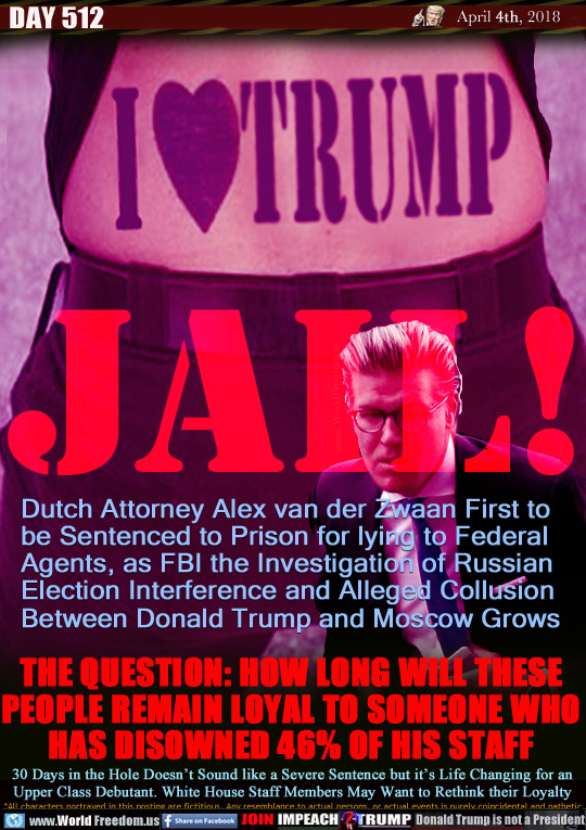 JAIL!
Tattoo: I (heart) Trump

Dutch Attorney Alex van der Zwaan First to
be Sentenced to Prison for lying to Federal 
Agents, as FBI the Investigation of Russian 
Election Interference and Alleged Collusion 
Between Donald Trump and Moscow Grows

THE QUESTION: HOW LONG WILL THESE
PEOPLE REMAIN LOYAL TO SOMEONE WHO
HAS DISOWNED 46% OF HIS STAFF

30 Days in the Hole Doesn't Sound like a Severe Sentence but it's Life Changing for an
Upper Class Debutant. White House Staff Members May Want to Rethink their Loyalty
