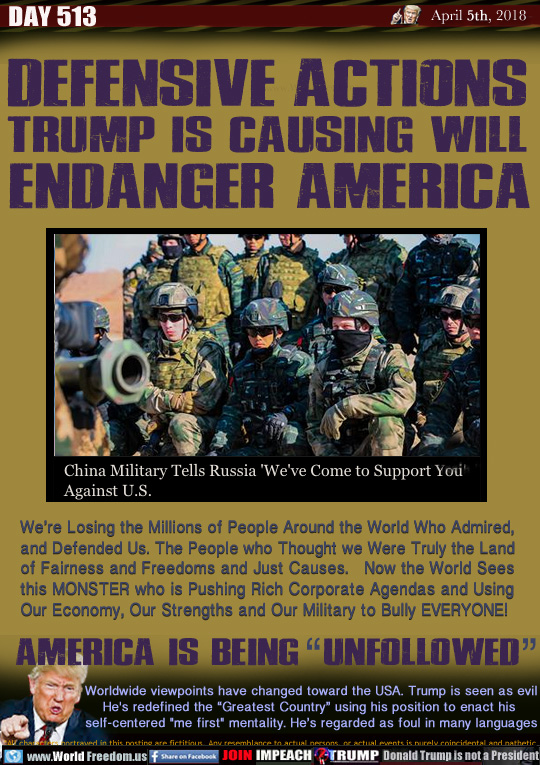 DEFENSIVE ACTIONS
TRUMP IS CAUSING WILL
 ENDANGER AMERICA

We're Losing the Millions of People Around the World Who Admired, and Defended Us. The People who Thought we Were Truly the Land of Fairness and Freedoms and Just Causes.   Now the World Sees this MONSTER who is Pushing Rich Corporate Agendas and Using Our Economy, Our Strengths and Our Military to Bully EVERYONE!

AMERICA IS BEING  UNFOLLOWED