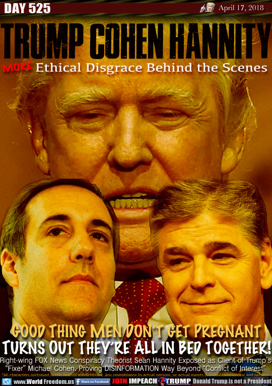 TRUMP COHEN HANNITY
MORE Ethical Disgrace Behind the Scenes

GOOD THING MEN DON'T GET PREGNANT
TURNS OUT THEY'RE ALL IN BED TOGETHER!

Right-wing FOX News Conspiracy Theorist Sean Hannity Exposed as Client of Trump's
'Fixer Michael Cohen. Proving DISINFORMATION Way Beyond 'Conflict of Interest