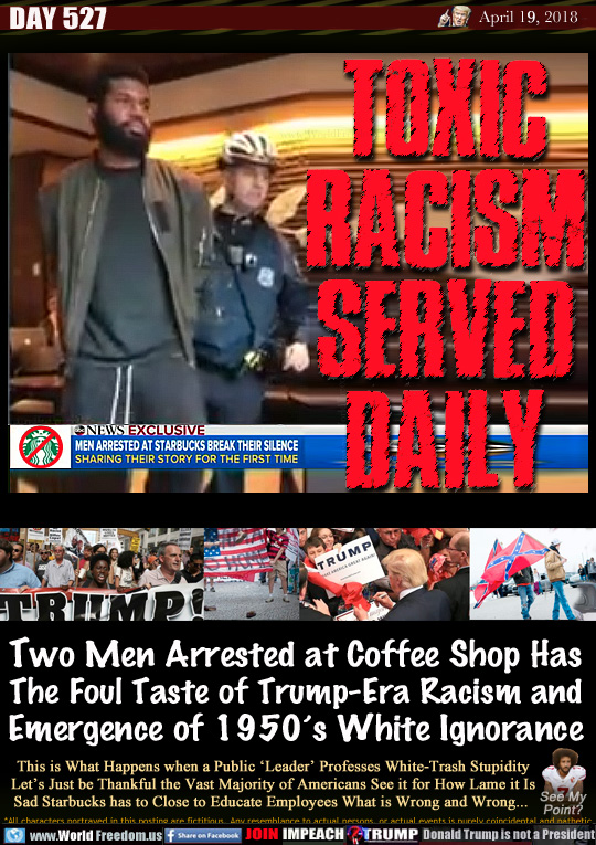TOXIC RACISM
SERVED DAILY

ABC NEWS: Men arrested at Starbucks break their silence

Two Men Arrested at Coffee Shop Has
The Foul Taste of Trump-Era Racism and
Emergence of 1950's White Ignorance