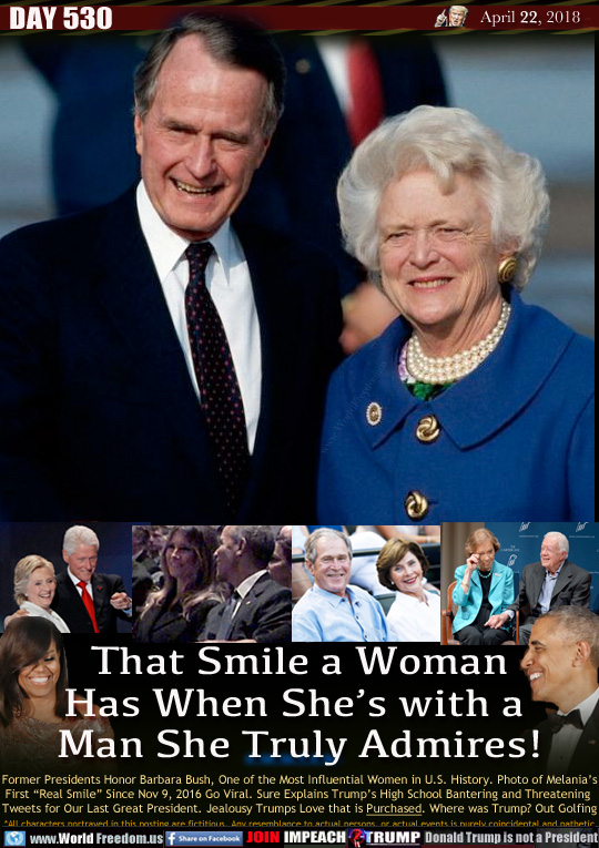 That Smile a Woman
Has When She's with a 
Man She Truly Admires!

Former Presidents Honor Barbara Bush, One of the Most Influential Women in U.S. History. Photo of Melania's First 'Real Smile Since Nov 9, 2016 Go Viral. Sure Explains Trump's High School Bantering and Threatening  Tweets for Our Last Great President. Jealousy Trumps Love that is Purchased. Where was Trump? Out Golfing