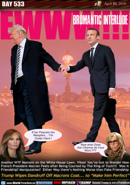 EWWW!!!
BROMANTIC INTERLUDE

Another WTF Moment on the White House Lawn. Yikes! You've Got to Wonder How French President Macron Feels after Being Courted by The King of Yuckness. Was it Friendship? Manipulation?  Either Way there's Nothing Worse than Fake Friendship

Trump Wipes Dandruff Off Macrons Coat... to 'Make him Perfect

Trump Wipes Dandruff Off Macrons Coat... to 'Make him Perfect

Melania: 
