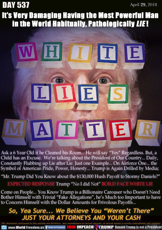 WHITE LIES MATTER

It's Very Damaging Having the Most Powerful Man
in the World Habitually, Pathologically LIE !

Ask a 6 Year Old if he Cleaned his Room... He will say 'Yes Regardless. But, a
Child has an Excuse.  We're talking about the President of Our Country... Daily,
Constantly Flubbing up Lie after Lie. Just one Example... On Airforce One... the
Symbol of American Pride, Power, Honesty... Trump is Again Drilled by Media;

'Mr. Trump Did You Know about the $130,000 Hush Payoff to Stormy Daniels?
      EXPECTED RESPONSE Trump 'No I did Not BOILD FACE WHITE LIE

Come on People... You Know Trump is a Billionaire Carouser who Doesn't Need Bother Himself with Trivial 'Fake Allegations, he's Much too Important to have to Concern Himself with the Dollar Amounts for Frivolous Payoffs... 

So, Yea Sure... We Believe You 'Weren't There
JUST YOUR ATTORNEYS AND YOUR CASH