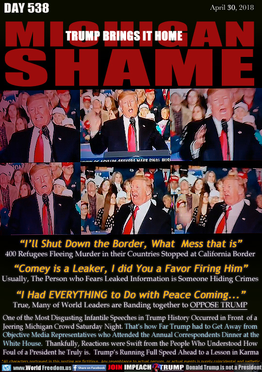 MICHIGAN SHAME 
TRUMP BRINGS IT HOME

'I'll Shut Down the Border, What  Mess that is
400 Refugees Fleeing Murder in their Countries Stopped at California Border
'Comey is a Leaker, I did You a Favor Firing Him
Usually, The Person who Fears Leaked Information is Someone Hiding Crimes
'I Had EVERYTHING to Do with Peace Coming...
True, Many of World Leaders are Banding together to OPPOSE TRUMP

One of the Most Disgusting Infantile Speeches in Trump History Occurred in Front  of a
Jeering Michigan Crowd Saturday Night. That's how Far Trump had to Get Away from
Objective Media Representatives who Attended the Annual Correspondents Dinner at the
White House.  Thankfully, Reactions were Swift from the People Who Understood How
Foul of a President he Truly is.  Trump's Running Full Speed Ahead to a Lesson in Karma