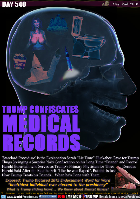 TRUMP CONFISCATES 
MEDICAL RECORDS

'Standard Procedure' is the Explanation Sarah 'Lie Time Huckabee Gave for Trump
Thugs Springing a Surprise Nazi Confiscation on his Long Time 'Friend and Doctor
Harold Bornstein who Served as Trump's Primary Physician for Three         Decades
Harold Said After the Raid he Felt 'Like he was Raped. But this is Just
This is How Trump Treats his Friends... When he's Done with Them

Exposed: Trump Dictated 2015 Endorsement Word for Word 'healthiest individual ever elected to the presidency What is Trump Hiding Now?... We Know about Mental Illness!