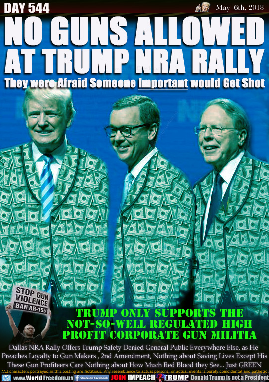NO GUNS ALLOWED
AT TRUMP NRA RALLY
They were Afraid Someone Important would Get Shot

TRUMP ONLY SUPPORTS THE
NOT-SO-WELL REGULATED HIGH
PROFIT CORPORATE GUN MILITIA

Dallas NRA Rally Offers Trump Safety Denied General Public Everywhere Else, as He 
Preaches Loyalty to Gun Makers , 2nd Amendment, Nothing about Saving Lives Except His
These Gun Profiteers Care Nothing about How Much Red Blood they See... Just GREEN

Gun control advocate: 