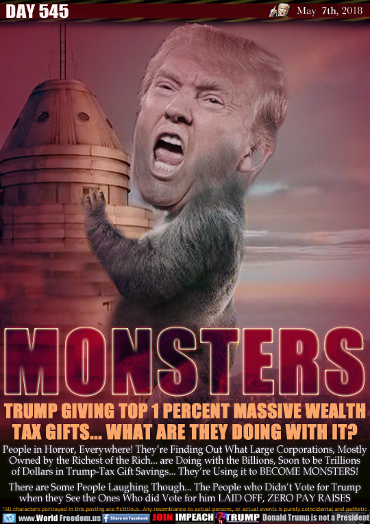 MONSTERS

TRUMP GIVING TOP 1 PERCENT MASSIVE WEALTH
TAX GIFTS... WHAT ARE THEY DOING WITH IT?

People in Horror, Everywhere! They're Finding Out What Large Corporations, Mostly Owned by the Richest of the Rich... are Doing with the Billions, Soon to be Trillions of Dollars in Trump-Tax Gift Savings... They're Using it to BECOME MONSTERS!

There are Some People Laughing Though... The People who Didn't Vote for Trump when they See the Ones Who did Vote for him LAID OFF, ZERO PAY RAISES