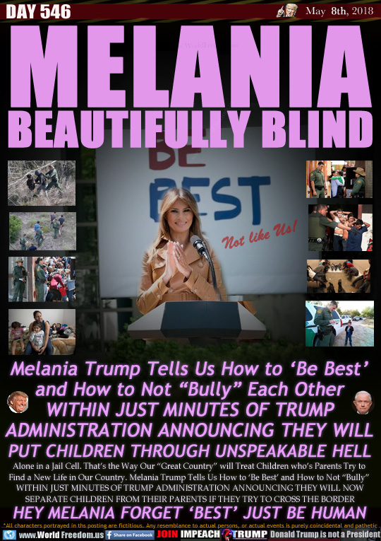 MELANIA
BEAUTIFULLY BLIND

Melania Trump Tells Us How to 'Be Best'
and How to Not 'Bully Each Other
WITHIN JUST MINUTES OF TRUMP
ADMINISTRATION ANNOUNCING THEY WILL
PUT CHILDREN THROUGH UNSPEAKABLE HELL

HEY MELANIA FORGET 'BEST' JUST BE HUMAN

Alone in a Jail Cell. That's the Way Our 'Great Country will Treat Children who's Parents Try to 
Find a New Life in Our Country. Melania Trump Tells Us How to 'Be Best' and How to Not 'Bully 
WITHIN JUST MINUTES OF TRUMP ADMINISTRATION ANNOUNCING THEY WILL NOW
SEPARATE CHILDREN FROM THEIR PARENTS IF THEY TRY TO CROSS THE BORDER