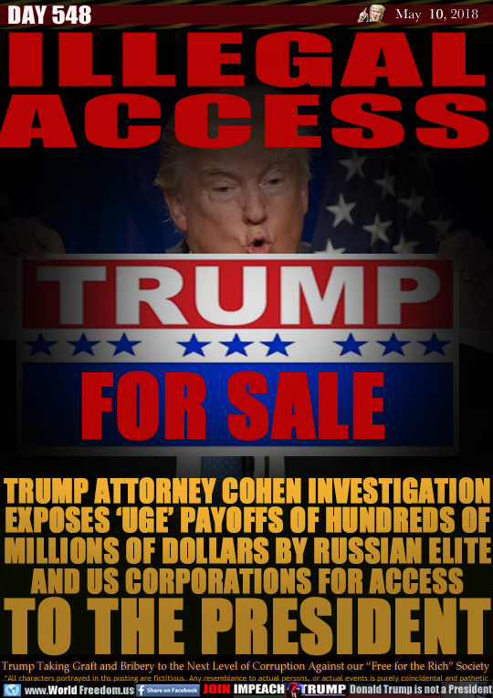 ILLEGAL ACCESS

TRUMP ATTORNEY COHEN INVESTIGATION
EXPOSES 'UGE' PAYOFFS OF HUNDREDS OF
MILLIONS OF DOLLARS BY RUSSIAN ELITE
AND US CORPORATIONS FOR ACCESS
TO THE PRESIDENT

TRUMP
FOR SALE

TRUMP ATTORNEY COHEN INVESTIGATION
EXPOSES 'UGE' PAYOFFS OF HUNDREDS OF
MILLIONS OF DOLLARS BY RUSSIAN ELITE
AND US CORPORATIONS FOR ACCESS
TO THE PRESIDENT

Trump Taking Graft and Bribery to the Next Level of Corruption Against our 'Free for the Rich Society
