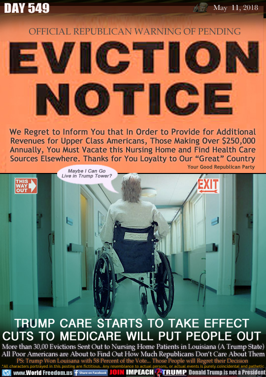 EVICTION NOTICE 
OFFICIAL REPUBLICAN WARNING OF PENDING

We Regret to Inform You that In Order to Provide for Additional Revenues for Upper Class Americans, Those Making Over $250,000 Annually, You Must Vacate this Nursing Home and Find Health Care Sources Elsewhere. Thanks for You Loyalty to Our 'Great Country - Your Good Republican Party

TRUMP CARE STARTS TO TAKE EFFECT
CUTS TO MEDICARE WILL PUT PEOPLE OUT

More than 30,00 Evictions Sent Out to Nursing Home Patients in Louisiana (A Trump State) All Poor Americans are About to Find Out How Much Republicans Don't Care About Them 

Elderly patient in wheelchair 