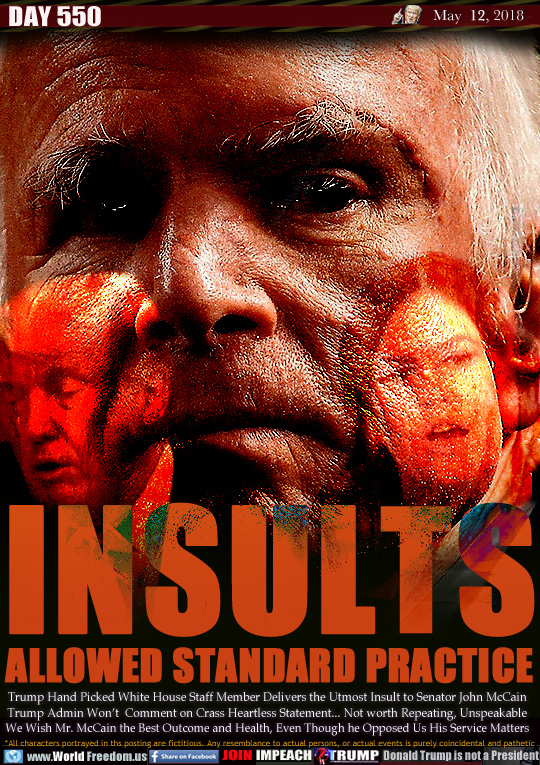 INSULTS
ALLOWED STANDARD PRACTICE

Trump Hand Picked White House Staff Member Delivers the Utmost Insult to Senator John McCain Trump Admin Won't  Comment on Crass Heartless Statement... Not worth Repeating, Unspeakable We Wish Mr. McCain the Best Outcome and Health, Even Though he Opposed Us His Service Matters
