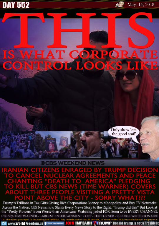 THIS
IS WHAT CORPORATE
CONTROL LOOKS LIKE

IRANIAN CITIZENS ENRAGED BY TRUMP DECISION
TO CANCEL NUCLEAR AGREEMENTS AND PEACE
CHANTING 'DEATH TO  AMERICA PLEDGING 
TO KILL BUT CBS NEWS (TIME WARNER) COVERS
ABOUT THREE PEOPLE VISITING A PRETTY VISTA
POINT ABOVE THE CITY - SORRY WHAT???

Trump's Trillions in Tax Gifts Giving Rich Corporations Money to Monopolize and Buy TV Networks
Across the Nation. CBS News now Slants Every News Story to the Right. 'Trump did this But Look at the 'Pretty Flowers Even Worse than Americans  Watching Jaded FOX, Soon to be EVERY CHANNEL
CBS 50% TIME WARNER - LARGEST ENTERTAINMENT CORP - TED TURNER - REPUBLICAN BILLIONAIRE