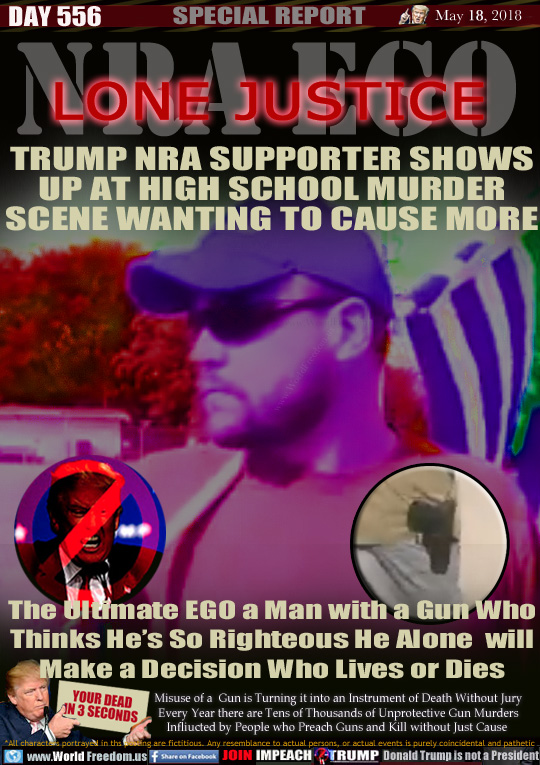 NRA EGO
LONE JUSTICE

TRUMP NRA SUPPORTER SHOWS UP AT HIGH SCHOOL MURDER SCENE WANTING TO CAUSE MORE

The Ultimate EGO a Man with a Gun Who Thinks He's So Righteous He Alone will Make a Decision Who Lives or Dies