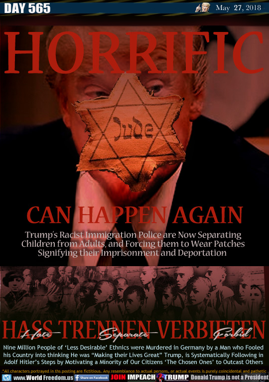 HORRIFIC
CAN HAPPEN AGAIN

Trump's Racist Immigration Police are Now Separating
Children from Adults, and Forcing them to Wear Patches
Signifying their Imprisonment and Deportation 

HASS (hate) TRENNEN (Separate) VERBIETEN (Forbid) 

Nine Million People of 'Less Desirable Ethnics were Murdered in Germany by a Man who Fooled
his Country into thinking He was 'Making their Lives Great Trump, is Systematically Following in
Adolf Hitler's Steps by Motivating a Minority of Our Citizens 'The Chosen Ones to Outcast Others