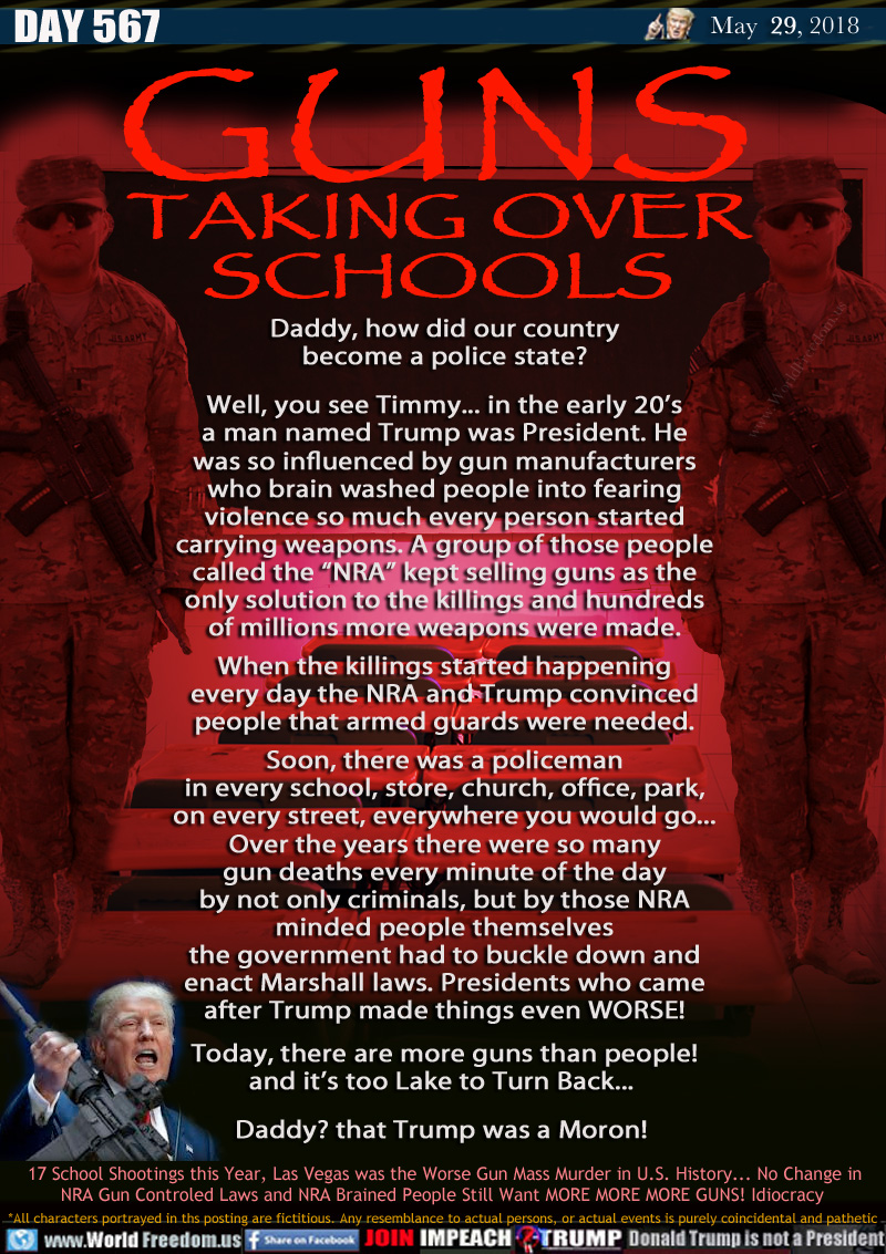 GUNS TAKING OVER SCHOOLS

Daddy, how did our country
become a police state?

Well, you see Timmy... in the early 20's
a man named Trump was President. He
was so influenced by gun manufacturers
who brain washed people into fearing
violence so much every person started
carrying weapons. A group of those people
called the 'NRA kept selling guns as the
only solution to the killings and hundreds
of millions more weapons were made.
When the killings started happening
every day the NRA and Trump convinced
people that armed guards were needed.
Soon, there was a policeman
in every school, store, church, office, park,
on every street, everywhere you would go...
Over the years there were so many
gun deaths every minute of the day
by not only criminals, but by those NRA
minded people themselves
the government had to buckle down and
enact Marshall laws. Presidents who came
after Trump made things even WORSE!
Today, there's more guns than people!
and it's too Lake to Turn Back... 

Daddy? that Trump was a Moron!

17 School Shootings this Year, Las Vegas was the Worse Gun Mass Murder in U.S. History... No Change in
NRA Gun Controlled Laws and NRA Brained People Still Want MORE MORE MORE GUNS! Idiocracy