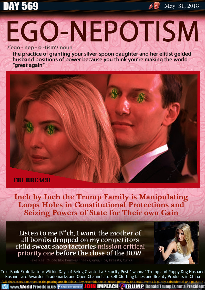 EGO-NEPOTISM

/'ego - nep - o -tism'/ noun - the practice of granting your silver-spoon daughter and her elitist gelded husband positions of power because you think you're making the world
    'great again

Inch by Inch the Trump Family is Manipulating
Loops Holes in Constitutional Protections and
Seizing Powers of State for Their own Gain

Listen to me B**ch, I want the mother of
all bombs dropped on my competitors
child sweat shop factories mission critical
priority one before the close of the DOW 

Text Book Exploitation: Within Days of Being Granted a Security Post 'Iwanna' Trump and Puppy Dog Husband
Kushner are Awarded Trademarks and Open Channels to Sell Clothing Lines and Beauty Products in China

Fake Real Quote like Iwanna's cheeks, eyes, lips, breasts, tucks