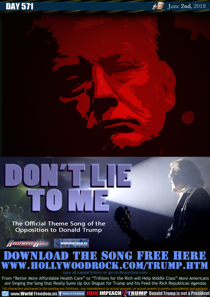 DON'T LIE
TO ME

The Official Theme Song of the
Opposition to Donald Trump

DOWNLOAD THE SONG FREE HERE
http://HOLLYWOODROCK.COM/TRUMP.HTM
(type all capital letters or go to BruceGast.com)

From 'Better More Affordable Health Care to 'Trillions for the Rich will Help Middle Class More Americans are Singing the Song that Really Sums Up Our Disgust for Trump and his Feed the Rich Republican Agendas
