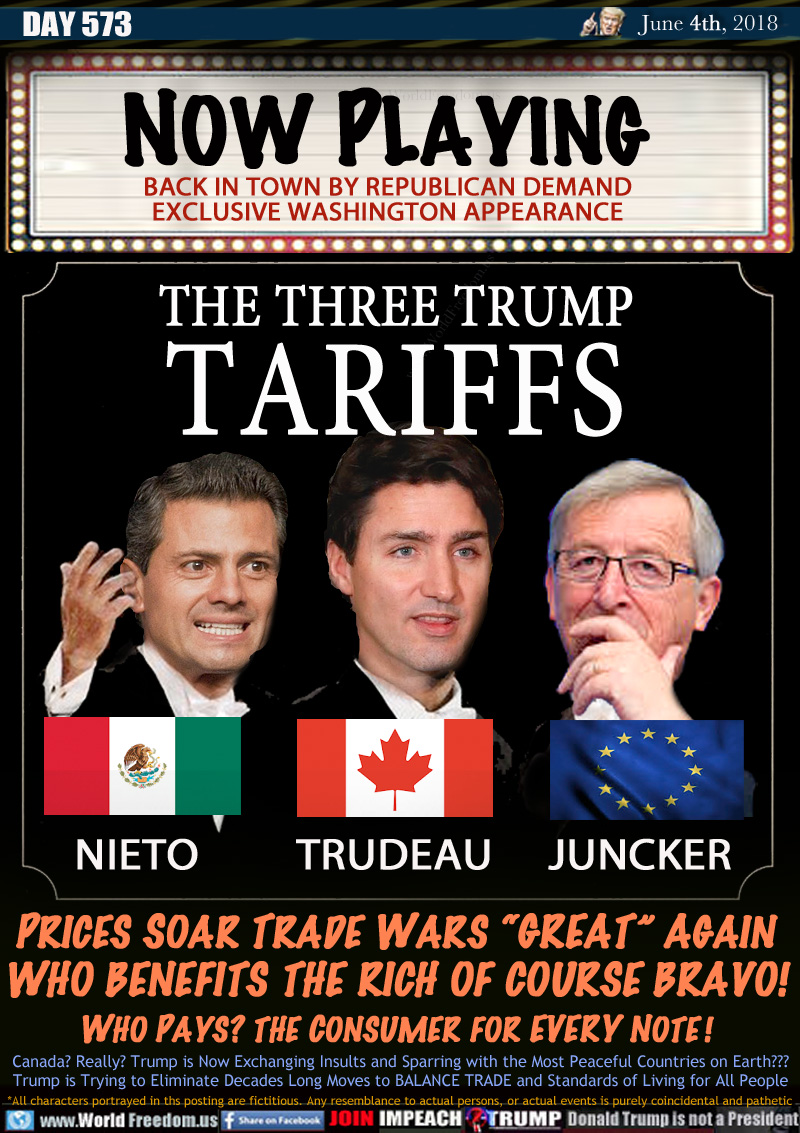 NOW PLAYING

BACK IN TOWN BY REPUBLICAN DEMAND
EXCLUSIVE WASHINGTON APPEARANCE

THE THREE TRUMP
TARIFFS

PRICES SOAR TRADE WARS 'GREAT AGAIN
WHO BENEFITS THE RICH OF COURSE BRAVO!
WHO PAYS? THE CONSUMER FOR EVERY NOTE !

GRAPHIC NIETO MEXICO TRUDEAU CANADA JUNCKER EUROPEAN UNION

Canada? Really? Trump is Now Exchanging Insults and Sparring with the Most Peaceful Countries on Earth???
Trump is Trying to Eliminate Decades Long Moves to BALANCE TRADE and Standards of Living for All People