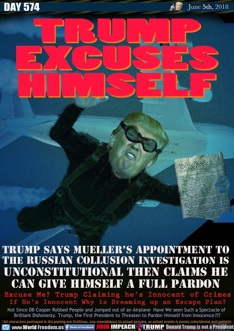 TRUMP
EXCUSES
HIMSELF

Trump SAYS Mueller's Appointment to
the Russian Collusion Investigation
Unconstitutional then Claims He
Can Give Himself a Full Pardon

Excuse Me? Trump Claiming he's Innocent of Crimes
If He's Innocent Why is Dreaming up an Escape Plan?

Not Since DB Cooper Robbed People and Jumped out of an Airplane  Have We seen Such a Spectacle of 
Brilliant Dishonesty. Trump, the First President to Threaten to Pardon Himself from Innocence  ???