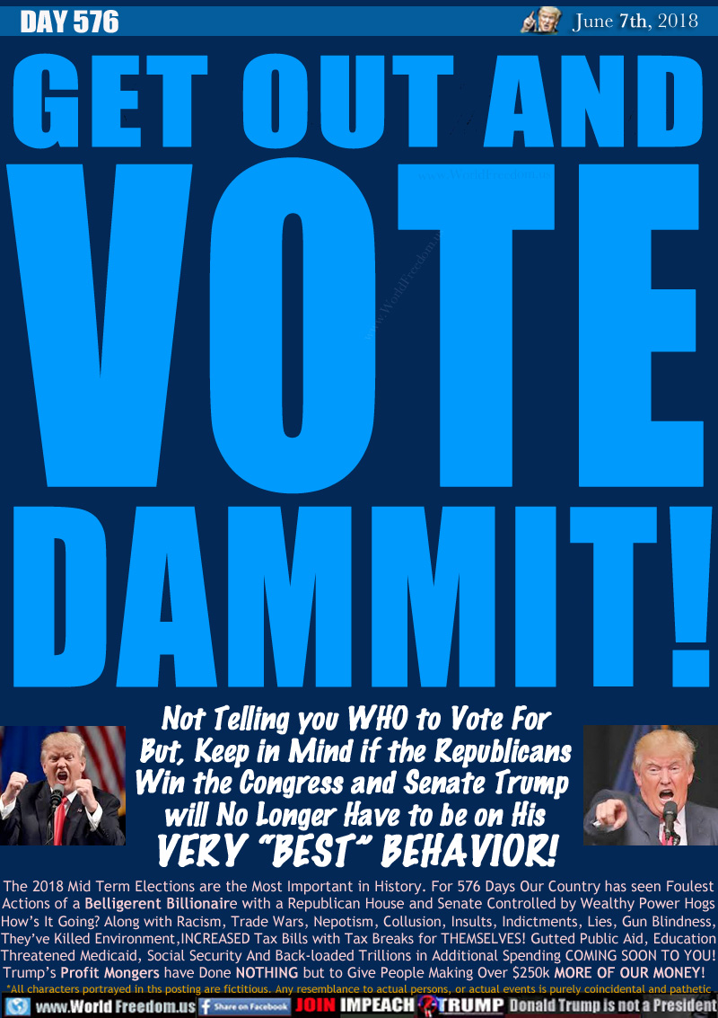 GET OUT AND VOTE DAMMIT!

The 2018 Mid Term Elections are the Most Important in History. For 576 Days Our Country has seen Foulest
Actions of a Belligerent Billionaire with a Republican House and Senate Controlled by Wealthy Power Hogs

How's It Going? Along with Racism, Trade Wars, Nepotism, Collusion, Insults, Indictments, Lies, Gun Blindness, 

They've Killed Environment,INCREASED Tax Bills with Tax Breaks for THEMSELVES! Gutted Public Aid, Education,
Threatened Medicaid, Social Security And Back-loaded All Trillions in Additional Spending COMING SOON!
Trump's Profit Mongers have Done NOTHING but to Give People Making Over $250k MORE OF OUR MONEY!