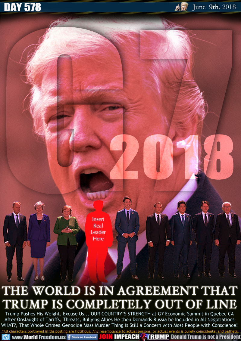 G7 2018 THE WORLD IS IN AGREEMENT THAT
TRUMP IS COMPLETELY OUT OF LINE

Trump Pushes His Weight, Excuse Us... OUR COUNTRY'S STRENGTH at G7 Economic Summit in Quebec CA
After Onslaught of Tariffs, Threats, Bullying Allies He then Demands Russia be Included in All Negotiations WHAT?, That Whole Crimea Genocide Mass Murder Thing is Still a Concern with Most People with Conscience!