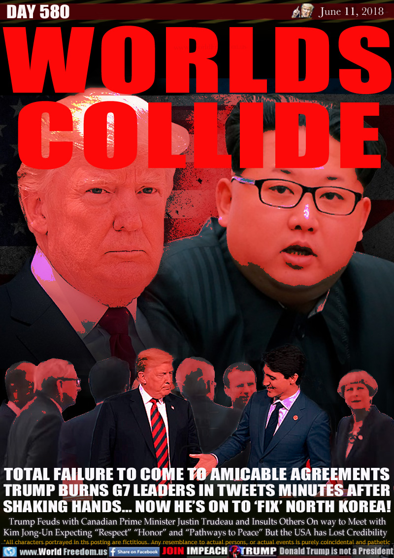 WORLDS
COLLIDE

TOTAL FAILURE TO COME TO AMICABLE AGREEMENTS
TRUMP BURNS G7 LEADERS IN TWEETS MINUTES AFTER
SHAKING HANDS... NOW HE'S ON TO 'FIX' NORTH KOREA!

Trump Feuds with Canadian Prime Minister Justin Trudeau and Insults Others On way to Meet with
Kim Jong-Un Expecting 'Respect 'Honor and 'Pathways to Peace But the USA has Lost Credibility