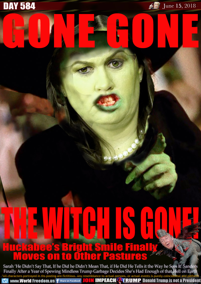 GONE GONE THE WITCH IS GONE!

Huckabee's Bright Smile Finally
Moves on to Other Pastures

Sarah 'He Didn't Say That, If he Did he Didn't Mean That, if He Did He Tells it the Way he Sees It' Sanders Finally After a Year of Spewing Mindless Trump Garbage Decides She's Had Enough of that Hell on Earth