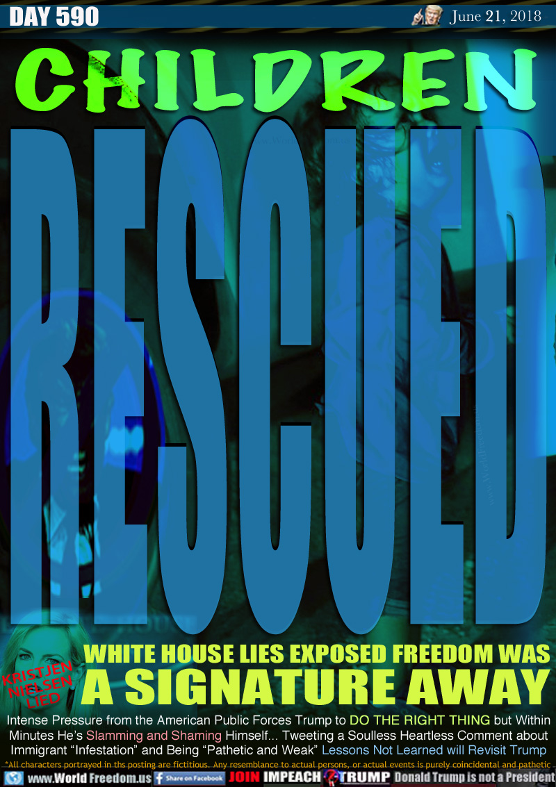 CHILDREN RESCUED

WHITE HOUSE LIES EXPOSED FREEDOM WAS
A SIGNATURE AWAY
(Homeland security boss) KRISTJEN NIELSEN LIED

Intense Pressure from the American Public Forces Trump to DO THE RIGHT THING but Within
Minutes He's Slamming and Shaming Himself... Tweeting a Soulless Heartless Comment about
Immigrant 'Infestation and Being 'Pathetic and Weak Lessons Not Learned will Revisit Trump
