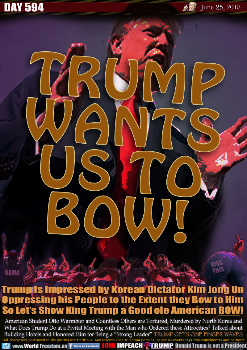 TRUMP WANTS US TO BOW!

Trump is Impressed by Korean Dictator Kim Jong Un
Oppressing his People to the Extent they Bow to Him
So Let's Show King Trump a Good ole American BOW!

American Student Otto Warmbier and Countless Others are Tortured, Murdered by North Korea and
What Does Trump Do at a Pivital Meeting with the Man who Ordered these Attrocities? Talked about
Building Hotels and Honored Him for Being a 'Strong Leader... WHAT A HORRIBLE  PRESIDENT!