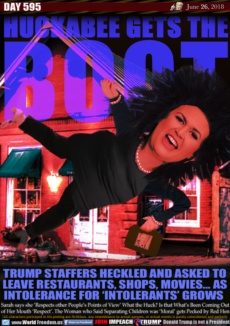 HUCKABEE GETS THE BOOT

TRUMP STAFFERS HECKLED AND ASKED TO
LEAVE RESTAURANTS, SHOPS, MOVIES... AS
INTOLERANCE FOR 'INTOLERANTS' GROWS  

Sarah says she 'Respects other People's Points of View' What the Huck? Is that What's Been Coming Out
of Her Mouth 'Respect'. The Woman who Said Separating Children was 'Moral' gets Pecked by Red Hen