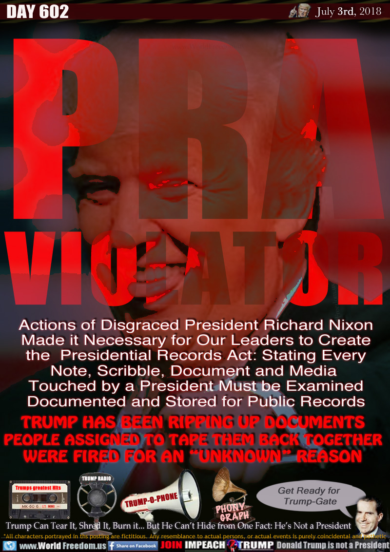 PRA
VIOLATOR

Actions of Disgraced President Richard Nixon
Made it Necessary for Our Leaders to Create
the  Presidential Records Act: Stating Every
Note, Scribble, Document and Media 
Touched by a President Must be Examined
Documented and Stored for Public Records


TRUMP HAS BEEN RIPPING UP DOCUMENTS
PEOPLE ASSIGNED TO TAPE THEM BACK TOGETHER
WERE FIRED FOR AN 'UNKNOWN REASON

Trump Can Tear It, Shred It, Burn it... But He Can't Hide from One Fact: He's Not a President