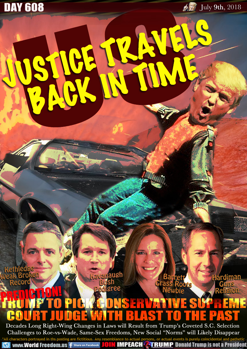 US JUSTICE TRAVELS BACK IN TIME

PREDICTION!
TRUMP TO PICK CONSERVATIVE SUPREME
COURT JUDGE WITH BLAST TO THE PAST

Decades Long Right-Wing Changes in Laws will Result from Trump's Coveted S.C. Selection 
Challenges to Roe-vs-Wade, Same-Sex Freedoms, New Social 'Norms will Likely Disappear

Kethledge Weak Broken Record
Kavanaugh Bush Pedigree
Barrett Grass Roots Newbie
Hardiman Guns Religion