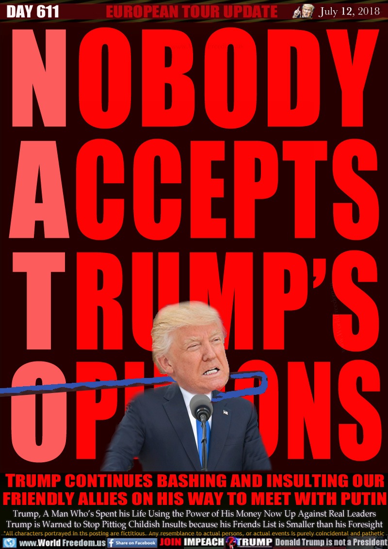 NOBODY ACCEPTS TRUMP'S OPINIONS

TRUMP CONTINUES BASHING AND INSULTING OUR
FRIENDLY ALLIES ON HIS WAY TO MEET WITH PUTIN

Trump, A Man Who's Spent his Life Using the Power of His Money Now Up Against Real Leaders Trump is Warned to Stop Pittiog Childish Insults because his Friends List is Smaller than his Foresight
