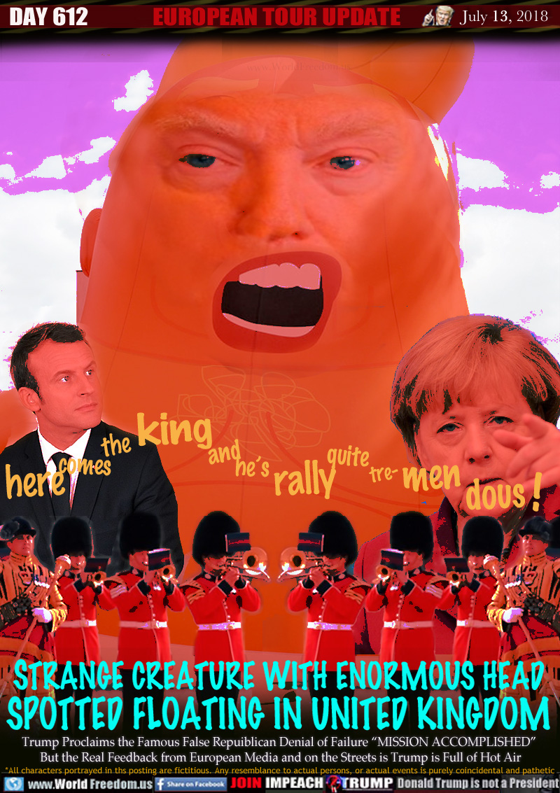 Here comes the King and he's Rally quite Tre-men-dous!

Strange Creature with Enormous Head Spotted Floating in United Kingdom

French President Macron
German Chancellor Merkel

Trump Proclaims the Famous False Repuiblican Denial of Failure 'MISSION ACCOMPLISHED But the Real Feedback from European Media and on the Streets is Trump is Full of Hot Air