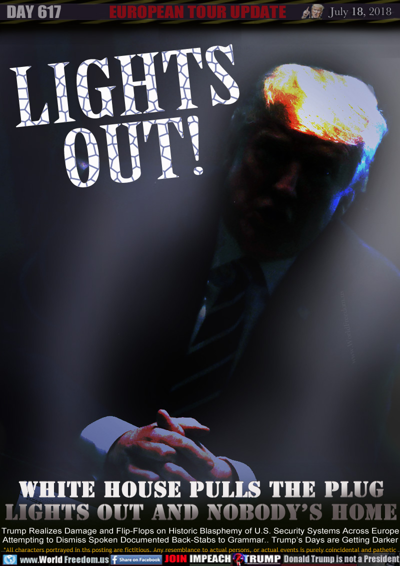 LIGHTS
OUT!

WHITE HOUSE PULLS THE PLUG
LIGHTS OUT AND NOBODY'S HOME

Trump Flip Flops on Historic Blasphemy of U.S. Security Systems Attempting to Dismiss Spoken Documented Back-Stabs to Grammar