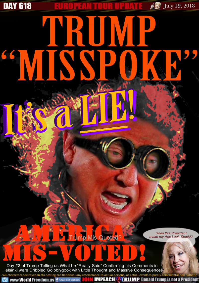 TRUMP
'MISSPOKE

It's a LIE!

Trump Mis-Quoted?
AMERICA MIS-VOTED

Day 2 of Trump Telling us What he 'Really Said Confirming his Comments in Helsinki were Dribbled Golbblygook with Little Thought and Massive Consequences

Kelly-Anne Conway 