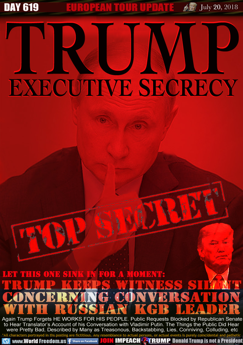 TRUMP EXECUTIVE SECRECY
TOP SECRET

Let this One sink in for a Moment:
TRUMP KEEPS WITNESS SILENT
CONCERNING CONVERSATION
WITH RUSSIAN KGB LEADER

Again Trump Forgets HE WORKS FOR HIS PEOPLE. Public Requests Blocked by Republican Senate to Hear Translator's Account of his Conversation with Vladimir Putin. The Things the Public Did Hear were Pretty Bad, Described by Many as Treasonous, Backstabbing, Pushover, Conniving, Colluding, etc