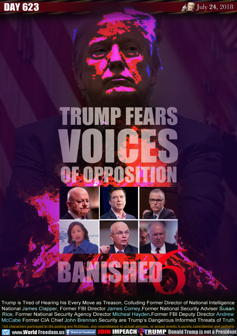 TRUMP FEARS
VOICES
OF OPPOSITION

BANISHED 6

Trump is Tired of Hearing his Every Move as Treason, Colluding Former Director of National Intelligence
National James Clapper, Former FBI Director James Comey,Former National Security Adviser Susan
Rice, Former National Security Agency Director Micheal Hayden,Former FBI Deputy Director Andrew
McCabe Former CIA Chief John Brennan Security are Trump's Dangerous Informed Threats of Truth