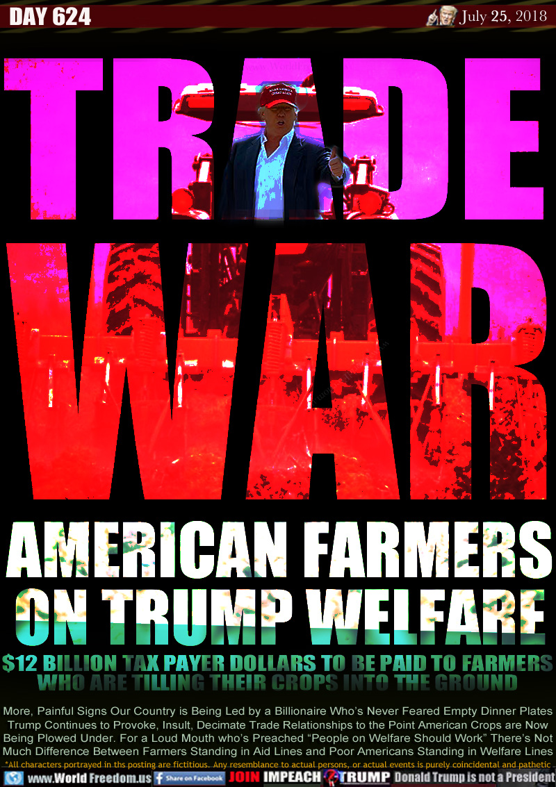 TRADE WAR

AMERICAN FARMERS
ON TRUMP WELFARE

$12 BILLION TAX PAYER DOLLARS TO BE PAID TO FARMERS
WHO ARE TILLING THEIR CROPS INTO THE GROUND

More, Painful Signs Our Country is Being Led by a Billionaire Who's Never Feared Empty Dinner Plates
Trump Continues to Provoke, Insult, Decimate Trade Relationships to the Point American Crops are Now
Being Plowed Under. For a Loud Mouth who's Preached 'People on Welfare Should Work There's Not
Much Difference Between Farmers Standing in Aid Lines and Poor Americans Standing in Welfare Lines